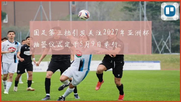 国足第三档引发关注2027年亚洲杯抽签仪式定于5月9日举行