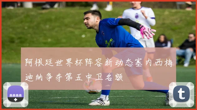 阿根廷世界杯阵容新动态塞内西梅迪纳争夺第五中卫名额