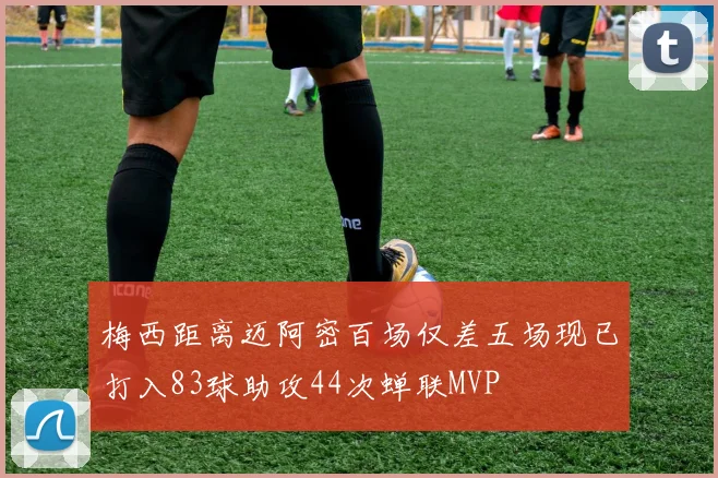 梅西距离迈阿密百场仅差五场现已打入83球助攻44次蝉联MVP