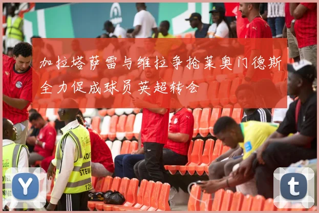 加拉塔萨雷与维拉争抢莱奥门德斯全力促成球员英超转会