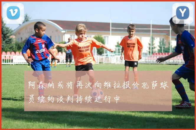 阿森纳或将再次向维拉报价孔萨球员续约谈判持续进行中