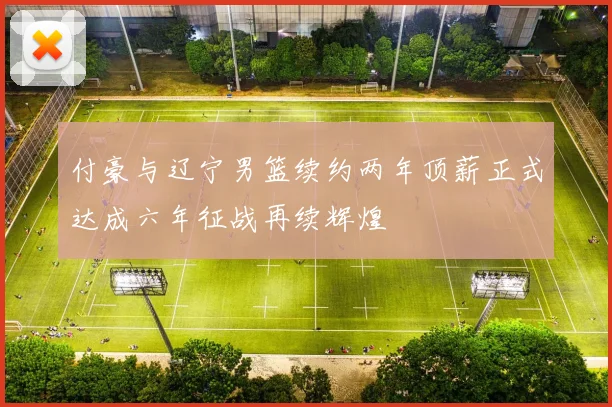 付豪与辽宁男篮续约两年顶薪正式达成六年征战再续辉煌
