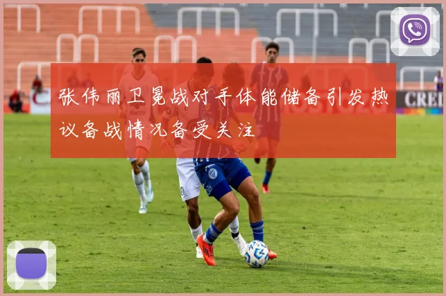 张伟丽卫冕战对手体能储备引发热议备战情况备受关注