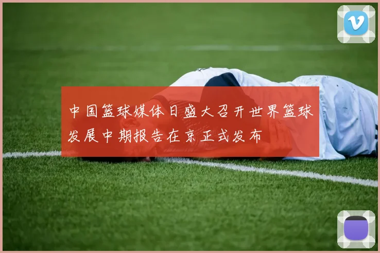 中国篮球媒体日盛大召开世界篮球发展中期报告在京正式发布