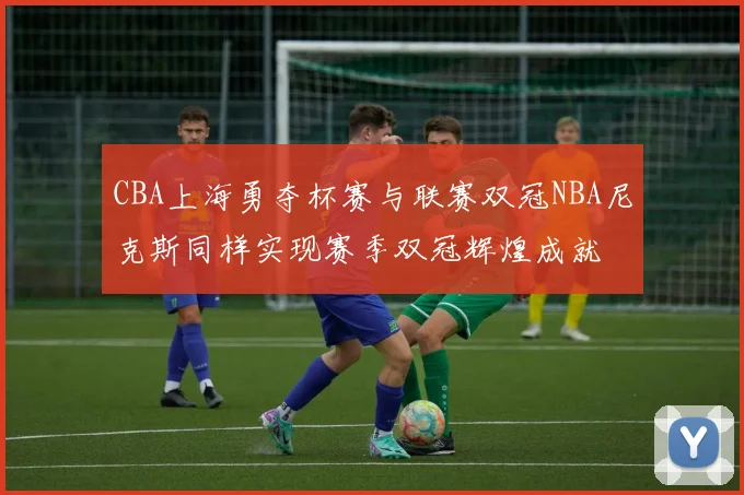 CBA上海勇夺杯赛与联赛双冠NBA尼克斯同样实现赛季双冠辉煌成就