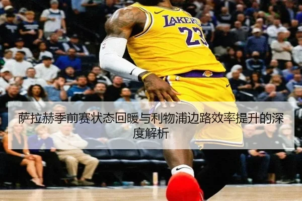 萨拉赫季前赛状态回暖与利物浦边路效率提升的深度解析