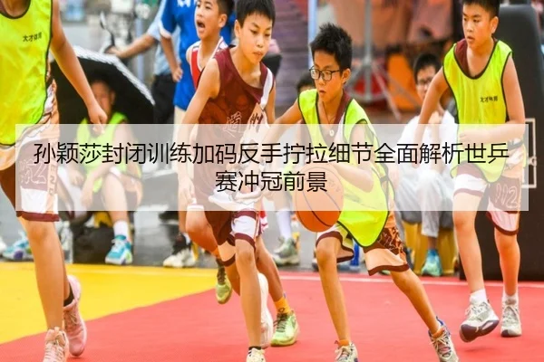 孙颖莎封闭训练加码反手拧拉细节全面解析世乒赛冲冠前景