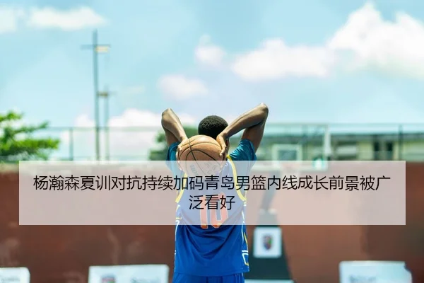 杨瀚森夏训对抗持续加码青岛男篮内线成长前景被广泛看好